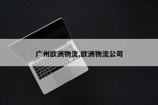 广州欧洲物流,欧洲物流公司