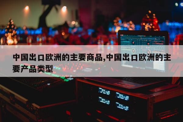 中国出口欧洲的主要商品,中国出口欧洲的主要产品类型