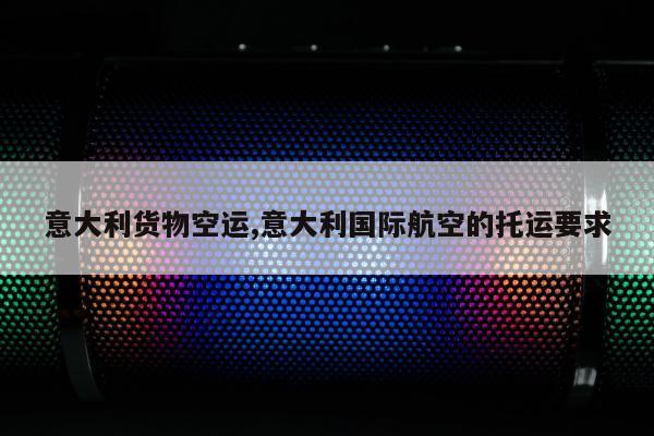 意大利货物空运,意大利国际航空的托运要求