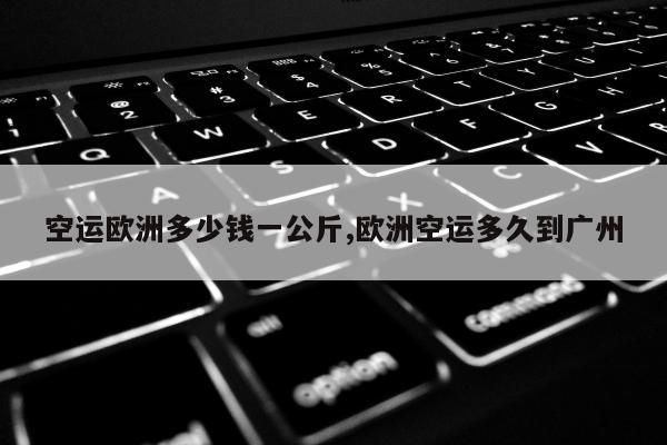 空运欧洲多少钱一公斤,欧洲空运多久到广州