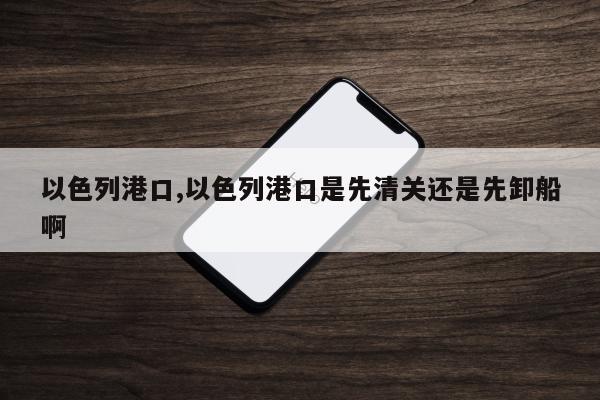以色列港口,以色列港口是先清关还是先卸船啊