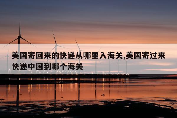 美国寄回来的快递从哪里入海关,美国寄过来快递中国到哪个海关