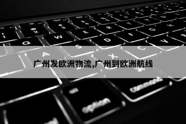 广州发欧洲物流,广州到欧洲航线
