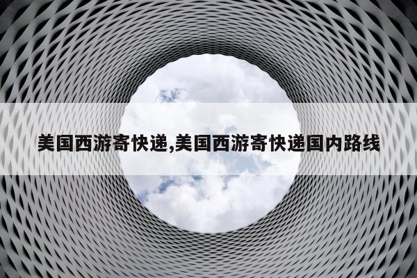 美国西游寄快递,美国西游寄快递国内路线
