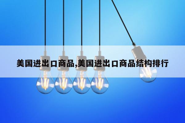 美国进出口商品,美国进出口商品结构排行