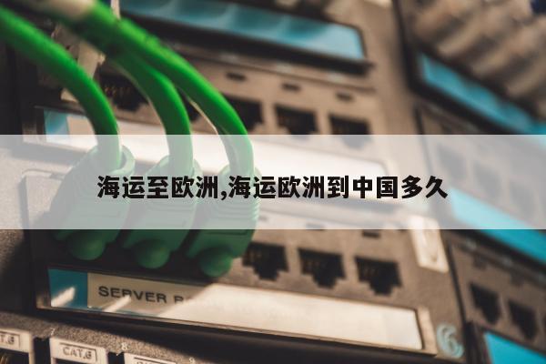 海运至欧洲,海运欧洲到中国多久