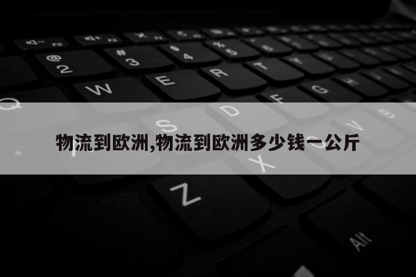 物流到欧洲,物流到欧洲多少钱一公斤