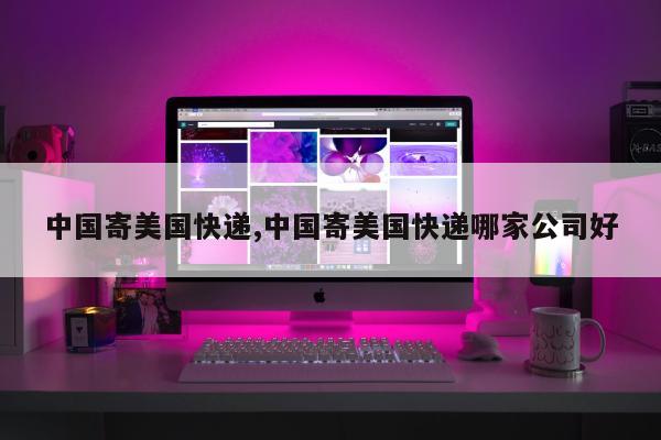 中国寄美国快递,中国寄美国快递哪家公司好