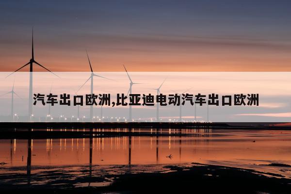 汽车出口欧洲,比亚迪电动汽车出口欧洲