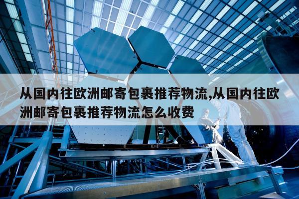 从国内往欧洲邮寄包裹推荐物流,从国内往欧洲邮寄包裹推荐物流怎么收费