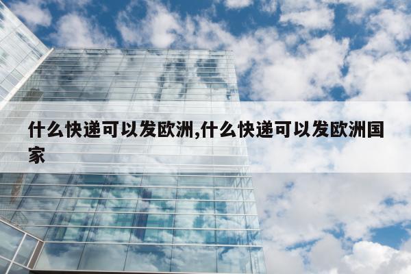 什么快递可以发欧洲,什么快递可以发欧洲国家