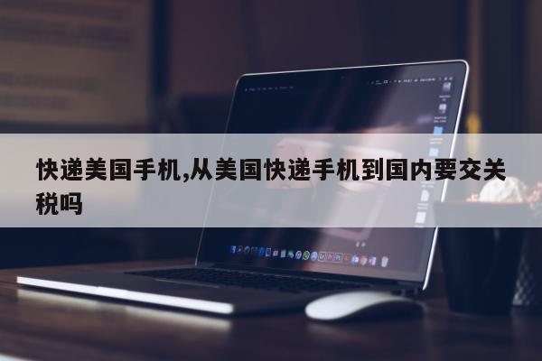 快递美国手机,从美国快递手机到国内要交关税吗