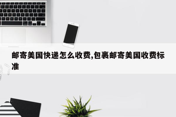 邮寄美国快递怎么收费,包裹邮寄美国收费标准