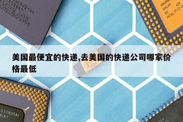 美国最便宜的快递,去美国的快递公司哪家价格最低