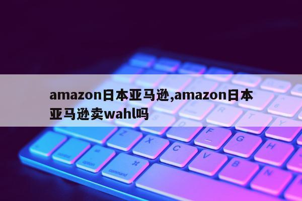 amazon日本亚马逊,amazon日本亚马逊卖wahl吗