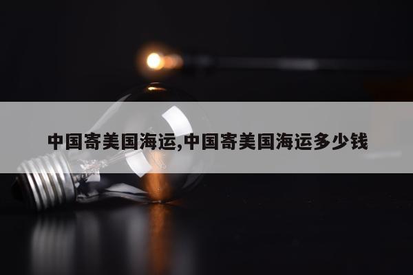 中国寄美国海运,中国寄美国海运多少钱