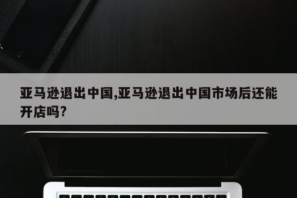 亚马逊退出中国,亚马逊退出中国市场后还能开店吗?