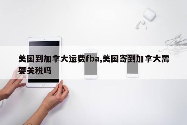 美国到加拿大运费fba,美国寄到加拿大需要关税吗