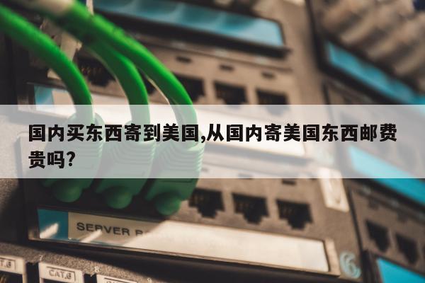 国内买东西寄到美国,从国内寄美国东西邮费贵吗?