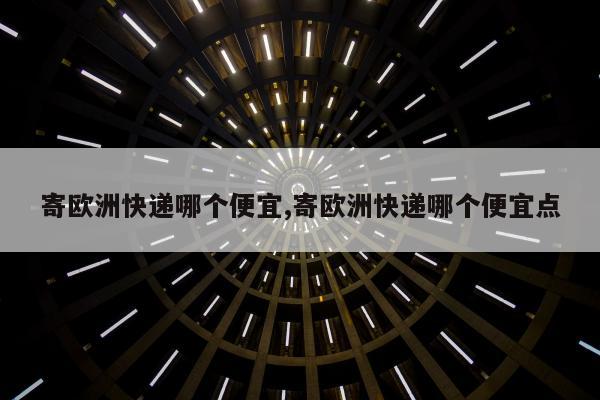 寄欧洲快递哪个便宜,寄欧洲快递哪个便宜点