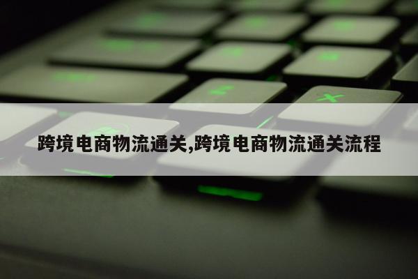 跨境电商物流通关,跨境电商物流通关流程