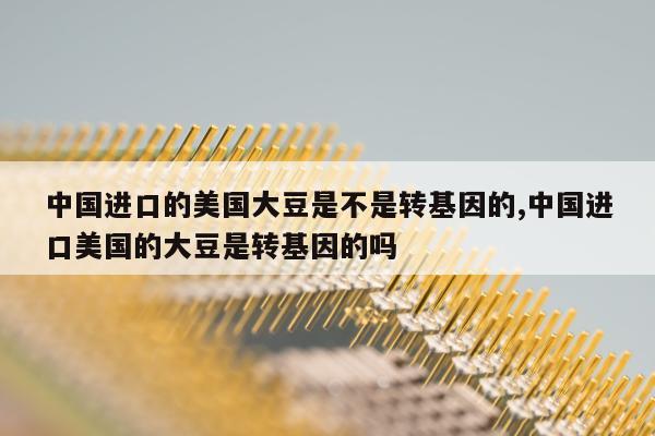 中国进口的美国大豆是不是转基因的,中国进口美国的大豆是转基因的吗
