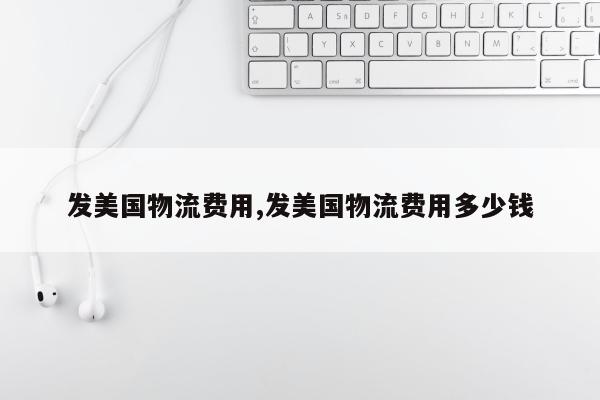 发美国物流费用,发美国物流费用多少钱