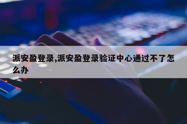 派安盈登录,派安盈登录验证中心通过不了怎么办