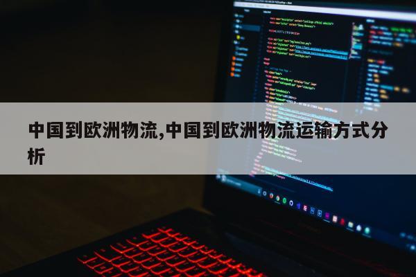 中国到欧洲物流,中国到欧洲物流运输方式分析