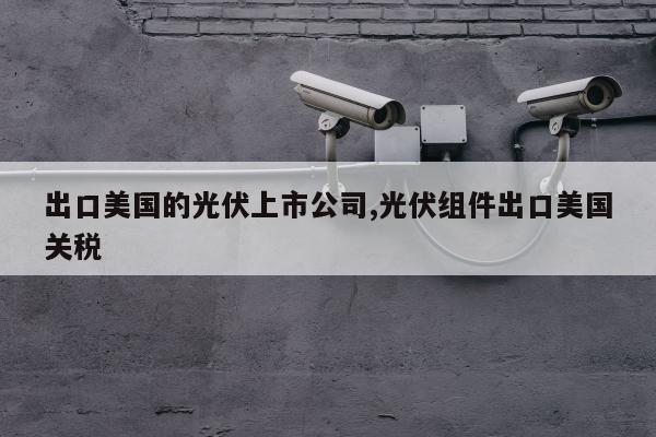 出口美国的光伏上市公司,光伏组件出口美国关税