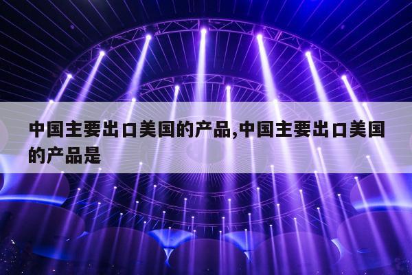 中国主要出口美国的产品,中国主要出口美国的产品是