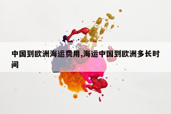 中国到欧洲海运费用,海运中国到欧洲多长时间