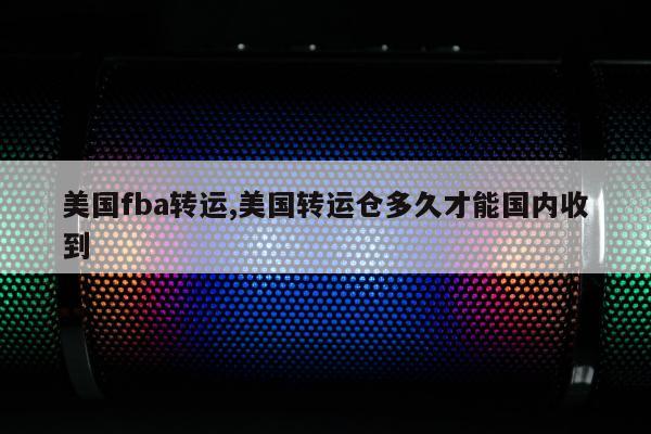 美国fba转运,美国转运仓多久才能国内收到