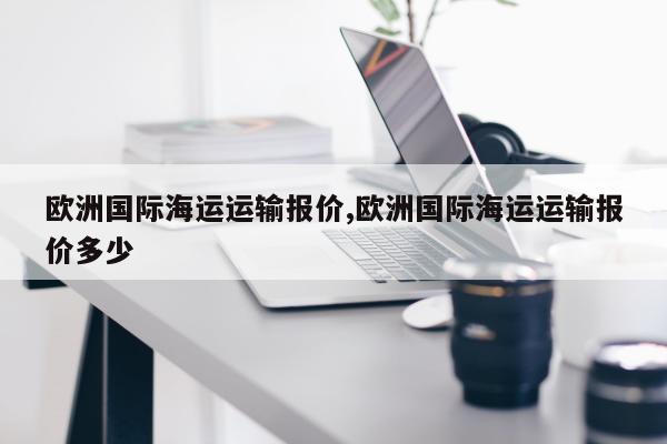 欧洲国际海运运输报价,欧洲国际海运运输报价多少