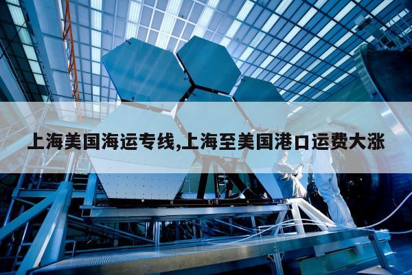 上海美国海运专线,上海至美国港口运费大涨