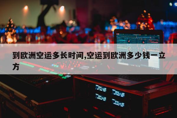 到欧洲空运多长时间,空运到欧洲多少钱一立方
