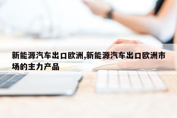 新能源汽车出口欧洲,新能源汽车出口欧洲市场的主力产品
