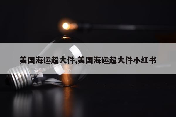 美国海运超大件,美国海运超大件小红书