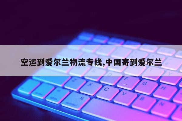 空运到爱尔兰物流专线,中国寄到爱尔兰