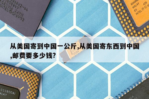 从美国寄到中国一公斤,从美国寄东西到中国,邮费要多少钱?