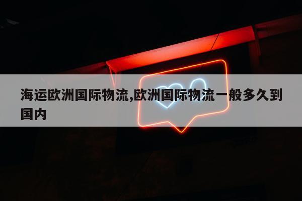 海运欧洲国际物流,欧洲国际物流一般多久到国内