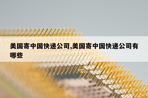 美国寄中国快递公司,美国寄中国快递公司有哪些