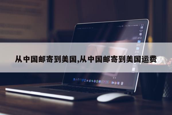 从中国邮寄到美国,从中国邮寄到美国运费