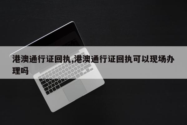 港澳通行证回执,港澳通行证回执可以现场办理吗