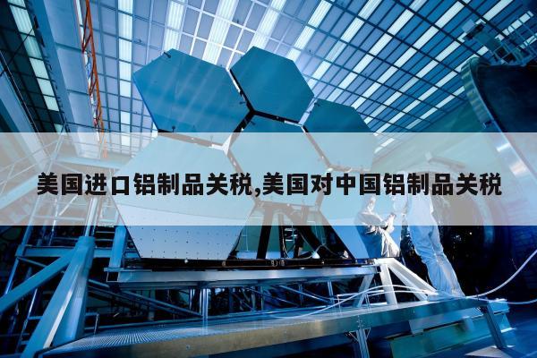 美国进口铝制品关税,美国对中国铝制品关税