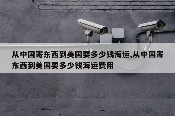 从中国寄东西到美国要多少钱海运,从中国寄东西到美国要多少钱海运费用