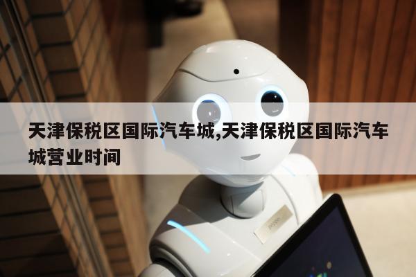 天津保税区国际汽车城,天津保税区国际汽车城营业时间