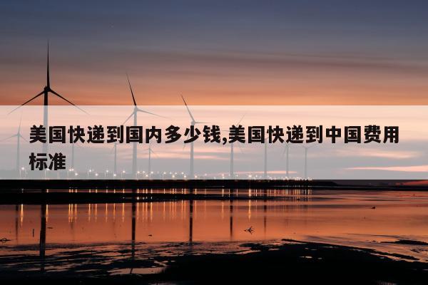 美国快递到国内多少钱,美国快递到中国费用标准