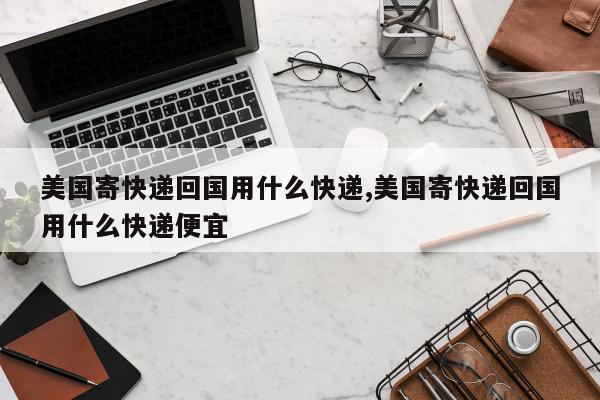 美国寄快递回国用什么快递,美国寄快递回国用什么快递便宜