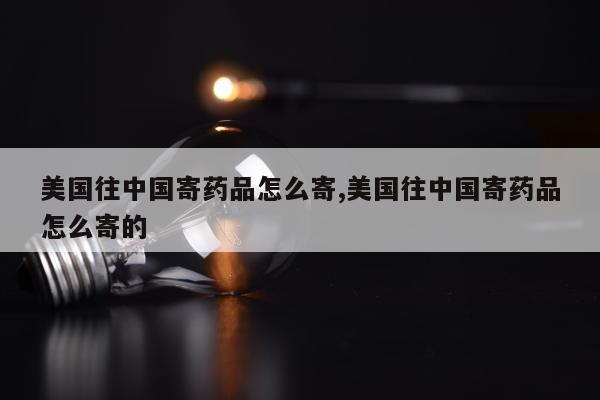 美国往中国寄药品怎么寄,美国往中国寄药品怎么寄的